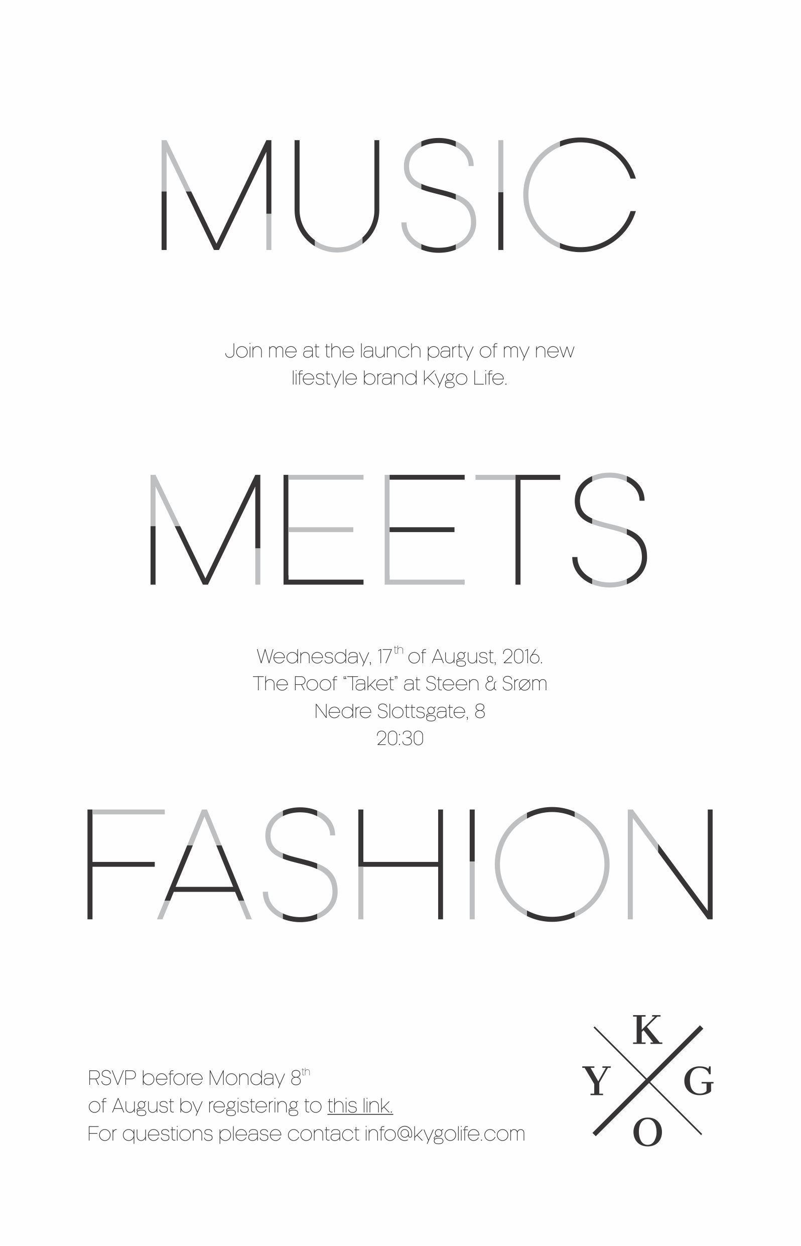 Music Meets Fashion
Join me at the launch party of my new lifestyle brand Kygo Life.
Wednesday, 17th of August, 2016.
The Roof "Taket" at Steen & Strø, Nedre Slottsgate, 8 kl 20:30
Rsvp before Monday 8th of August.
For questions please contact info@kygolife.com