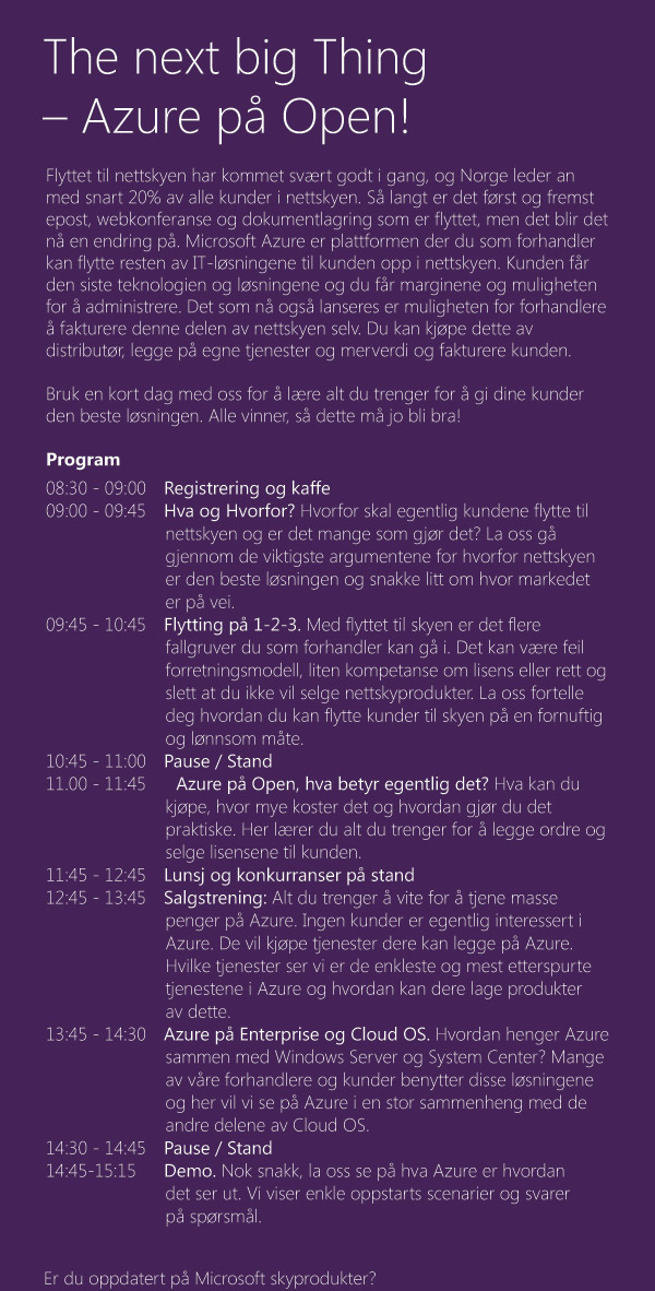 The next big Thing – Azure på Open! lyttet til nettskyen har kommet svært godt i gang, og Norge leder an med snart 20% av alle kunder i nettskyen. Så langt er det først og fremst epost, webkonferanse og dokumentlagring som er flyttet, men det blir det nå en endring på. Microsoft Azure er plattformen der du som forhandler kan flytte resten av IT-løsningene til kunden opp i nettskyen. Kunden får den siste teknologien og løsningene og du får marginene og muligheten for å administrere. Det som nå også lanseres er muligheten for forhandlere
å fakturere denne delen av nettskyen selv. Du kan kjøpe dette av distributør, legge på egne tjenester og merverdi og fakturere kunden.