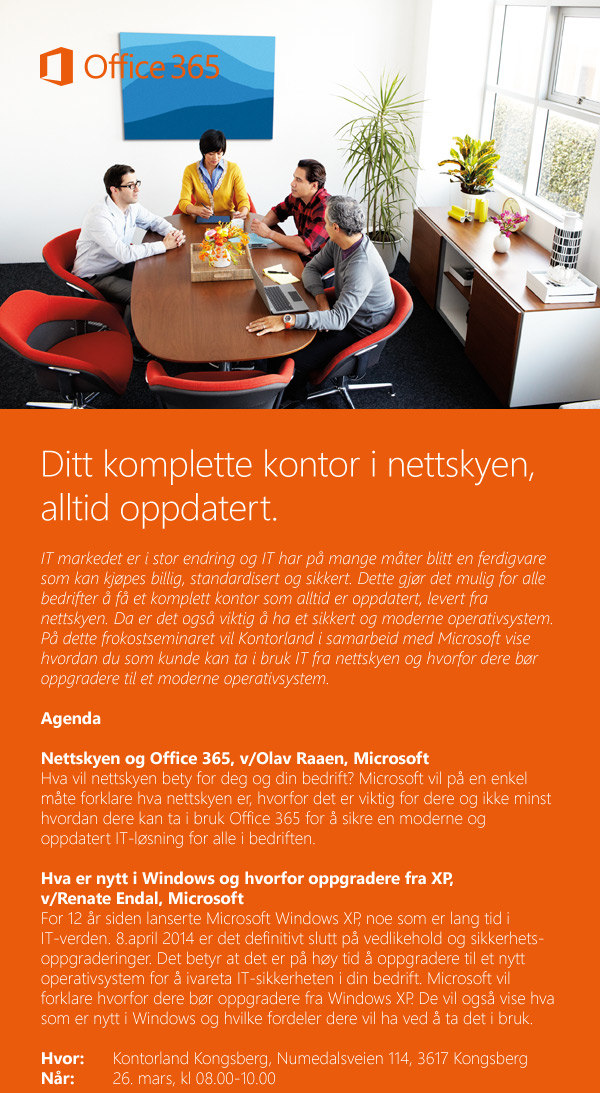 Ditt komplette kontor i nettskyen, alltid oppdatert. IT markedet er i stor endring og IT har på mange måter blitt en ferdigvare som kan kjøpes billig, standardisert og sikkert. Dette gjør det mulig for alle bedrifter å få et komplett kontor som alltid er oppdatert, levert fra nettskyen. Da er det også viktig å ha et sikkert og moderne operativsystem. På dette frokostseminaret vil Kontorland i samarbeid med Microsoft vise hvordan du som kunde kan ta i bruk IT fra nettskyen og hvorfor dere bør oppgradere til et moderne operativsystem. Agenda Nettskyen og Office 365, v/Olav Raaen, Microsoft
Hva vil nettskyen bety for deg og din bedrift? Microsoft vil på en enkel måte forklare hva nettskyen er, hvorfor det er viktig for dere og ikke minst hvordan dere kan ta i bruk Office 365 for å sikre en moderne og oppdatert IT-løsning for alle i bedriften. Hva er nytt i Windows og hvorfor oppgradere fra XP, 
v/Renate Endal, Microsoft For 12 år siden lanserte Microsoft Windows XP, noe som er lang tid i IT-verden. 8.april 2014 er det definitivt slutt på vedlikehold og sikkerhets-oppgraderinger. Det betyr at det er på høy tid å oppgradere til et nytt operativsystem for å ivareta IT-sikkerheten i din bedrift. Microsoft vil forklare hvorfor dere bør oppgradere fra Windows XP. De vil også vise hva som er nytt i Windows og hvilke fordeler dere vil ha ved å ta det i bruk.
Hvor: 	Kontorland Kongsberg, Numedalsveien 114, 3617 Kongsberg
Når: 	26. mars, kl 08.00-10.00