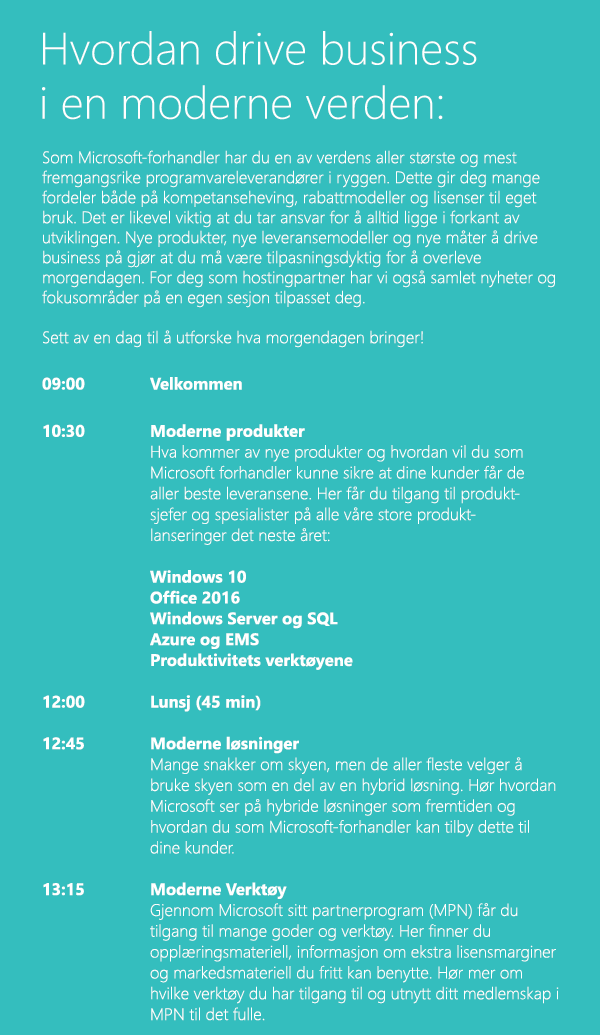 Som Microsoft-forhandler har du en av verdens aller største og mest fremgangsrike programvareleverandører i ryggen. Dette gir deg mange fordeler både på kompetanseheving, rabattmodeller og lisenser til eget bruk. Det er likevel viktig at du tar ansvar for å alltid ligge i forkant av utviklingen. Nye produkter, nye leveransemodeller og nye måter å drive business på gjør at du må være tilpasningsdyktig for å overleve morgendagen. For deg som hostingpartner har vi også samlet nyheter og fokusområder på en egen sesjon tilpasset deg. Sett av en dag til å utforske hva morgendagen bringer!