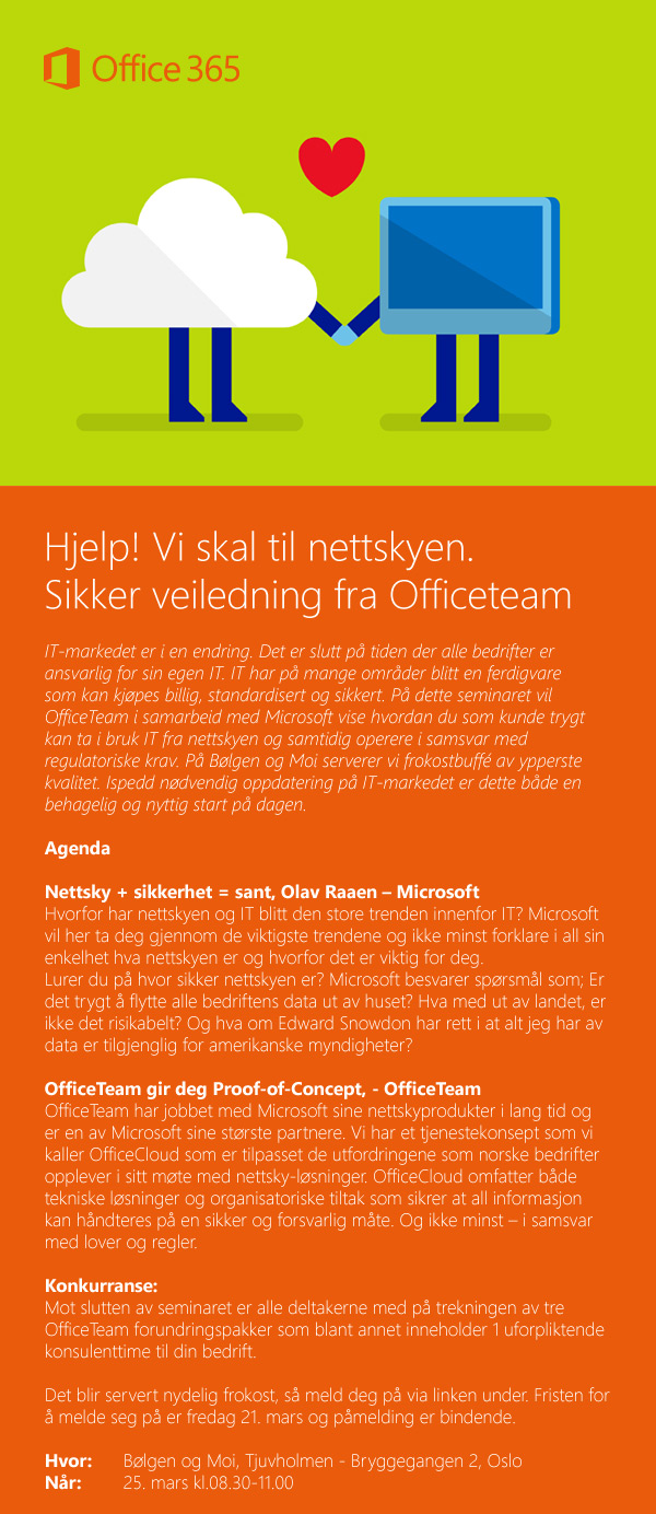 Hjelp! Vi skal til nettskyen. 
Sikker veiledning fra Officeteam. 
IT-markedet er i en endring. Det er slutt på tiden der alle bedrifter er ansvarlig for sin egen IT. IT har på mange områder blitt en ferdigvare som kan kjøpes billig, standardisert og sikkert. På dette seminaret vil OfficeTeam i samarbeid med Microsoft vise hvordan du som kunde trygt kan ta i bruk IT fra nettskyen og samtidig operere i samsvar med regulatoriske krav. På Bølgen og Moi serverer vi frokostbuffé av ypperste kvalitet. Ispedd nødvendig oppdatering på IT-markedet er dette både en behagelig og nyttig start på dagen.
Agenda
Nettsky + sikkerhet = sant, Olav Raaen – Microsoft 
Hvorfor har nettskyen og IT blitt den store trenden innenfor IT? Microsoft vil her ta deg gjennom de viktigste trendene og ikke minst forklare i all sin enkelhet hva nettskyen er og hvorfor det er viktig for deg. 
Lurer du på hvor sikker nettskyen er? Microsoft besvarer spørsmål som; Er det trygt å flytte alle bedriftens data ut av huset? Hva med ut av landet, er ikke det risikabelt? Og hva om Edward Snowdon har rett i at alt jeg har av data er tilgjenglig for amerikanske myndigheter? 
OfficeTeam gir deg Proof-of-Concept, - OfficeTeam
OfficeTeam har jobbet med Microsoft sine nettskyprodukter i lang tid og er en av Microsoft sine største partnere. Vi har et tjenestekonsept som vi kaller OfficeCloud som er tilpasset de utfordringene som norske bedrifter opplever i sitt møte med nettsky-løsninger. OfficeCloud omfatter både tekniske løsninger og organisatoriske tiltak som sikrer at all informasjon kan håndteres på en sikker og forsvarlig måte. Og ikke minst – i samsvar med lover og regler.
Konkurranse: 
Mot slutten av seminaret er alle deltakerne med på trekningen av tre OfficeTeam forundringspakker som blant annet inneholder 1 uforpliktende konsulenttime til din bedrift.
Det blir servert nydelig frokost, så meld deg på via linken under. Fristen for å melde seg på er fredag 21. mars og påmelding er bindende.
Hvor: 	Bølgen og Moi, Tjuvholmen - Bryggegangen 2, Oslo
Når: 	25. mars kl.08.30-11.00