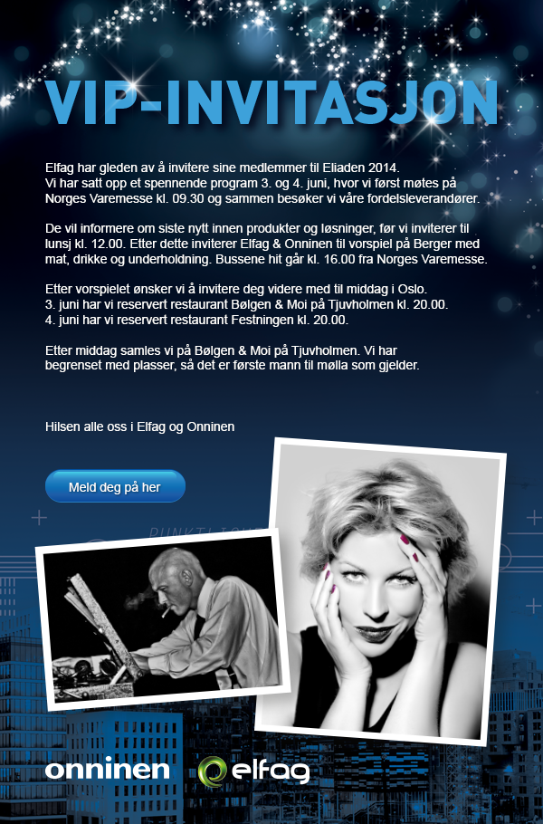VIP-INVITASJON
Elfag har gleden av å invitere sine medlemmer til Eliaden 2014. Vi har satt opp et spennende program 3. og 4. juni,
hvor vi først møtes på Norges Varemesse kl. 09.30 og sammen besøker vi våre fordelsleverandører.
De vill informere om siste nytt innen produkter og løsninger, før vi inviterer til
lunsj kl. 12.00. Etter dette inviterer Elfag & Onninen til vorspiel på Berger med mat, drikke og underholdning. Bussene hit får kl. 16.00 fra Norges Varemesse.
Etter vorspielet ønsker vi å invitere deg vidare med til middag i Oslo.
Meld deg på her