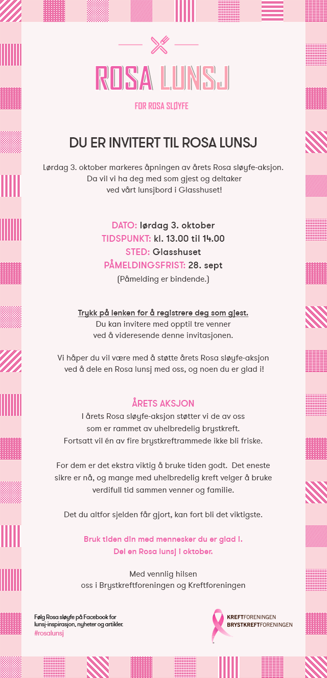 Lørdag 3. oktober markeres åpningen av årets Rosa sløyfe-aksjon. Trykk på lenken for å registrere deg som gjest. Du kan invitere med opptil tre venner ved å videresende denne invitasjonen. Vi håper du vil være med å støtte årets Rosa sløyfe-aksjon  ved å dele en Rosa lunsj med oss, og noen du er glad i! I årets Rosa sløyfe-aksjon støtter vi de av oss som er rammet av uhelbredelig brystkreft. Fortsatt vil én av fire brystkreftrammede ikke bli friske. For dem er det ekstra viktig å bruke tiden godt.  Det eneste sikre er nå, og mange med uhelbredelig kreft velger å bruke verdifull tid sammen venner og familie. Det du altfor sjelden får gjort, kan fort bli det viktigste. Bruk tiden din med mennesker du er glad i. Del en Rosa lunsj i oktober.