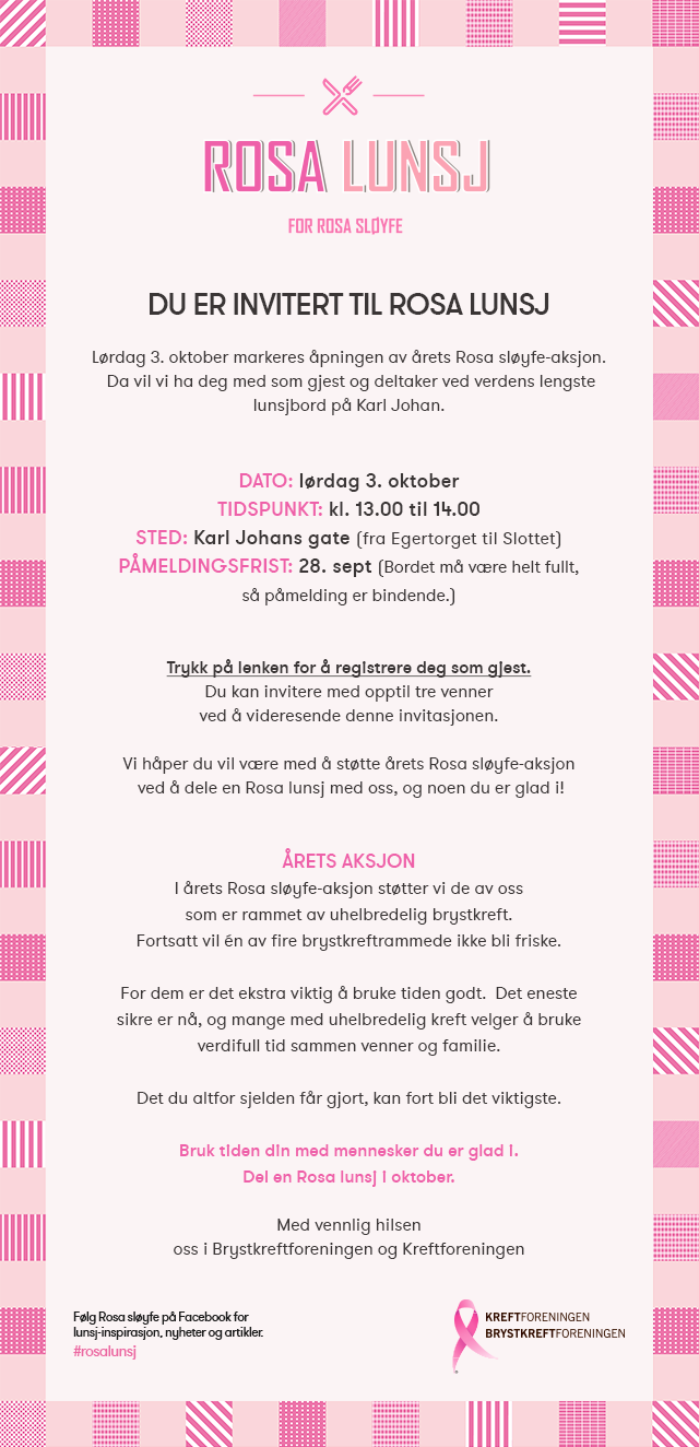 Lørdag 3. oktober markeres åpningen av årets Rosa sløyfe-aksjon. Trykk på lenken for å registrere deg som gjest. Du kan invitere med opptil tre venner ved å videresende denne invitasjonen. Vi håper du vil være med å støtte årets Rosa sløyfe-aksjon  ved å dele en Rosa lunsj med oss, og noen du er glad i! I årets Rosa sløyfe-aksjon støtter vi de av oss som er rammet av uhelbredelig brystkreft. Fortsatt vil én av fire brystkreftrammede ikke bli friske. For dem er det ekstra viktig å bruke tiden godt.  Det eneste sikre er nå, og mange med uhelbredelig kreft velger å bruke verdifull tid sammen venner og familie. Det du altfor sjelden får gjort, kan fort bli det viktigste. Bruk tiden din med mennesker du er glad i. Del en Rosa lunsj i oktober.
