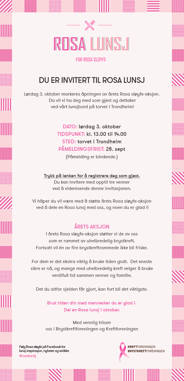 Lørdag 3. oktober markeres åpningen av årets Rosa sløyfe-aksjon. Trykk på lenken for å registrere deg som gjest. Du kan invitere med opptil tre venner ved å videresende denne invitasjonen. Vi håper du vil være med å støtte årets Rosa sløyfe-aksjon  ved å dele en Rosa lunsj med oss, og noen du er glad i! I årets Rosa sløyfe-aksjon støtter vi de av oss som er rammet av uhelbredelig brystkreft. Fortsatt vil én av fire brystkreftrammede ikke bli friske. For dem er det ekstra viktig å bruke tiden godt.  Det eneste sikre er nå, og mange med uhelbredelig kreft velger å bruke verdifull tid sammen venner og familie. Det du altfor sjelden får gjort, kan fort bli det viktigste. Bruk tiden din med mennesker du er glad i. Del en Rosa lunsj i oktober.