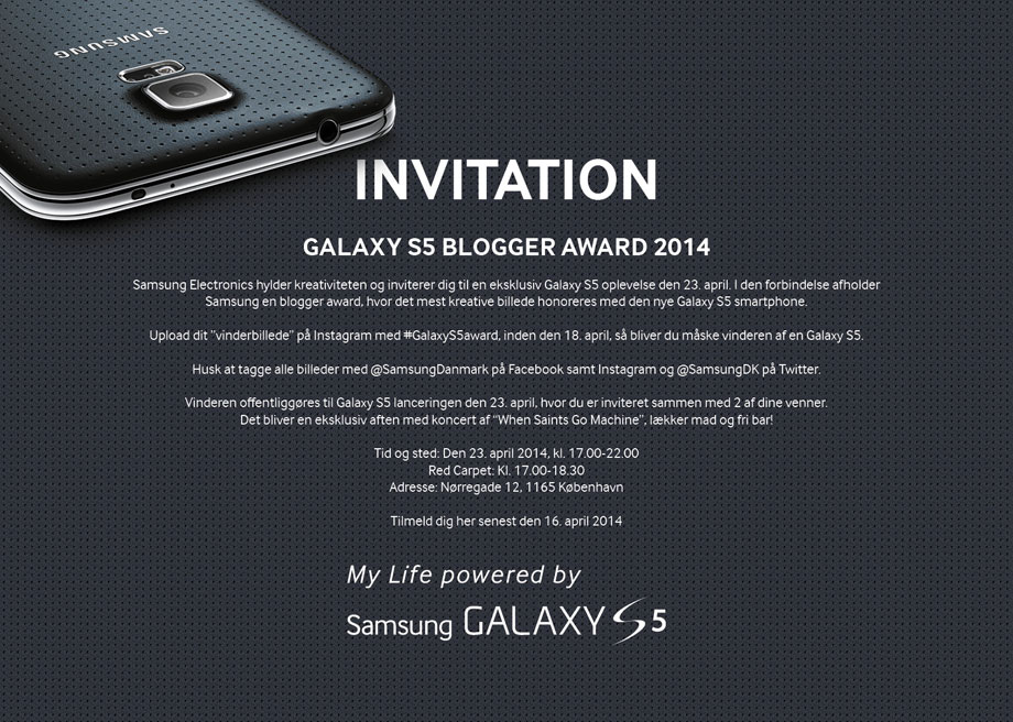 INVITATION - GALAXY S5 BLOGGER AWARD 2014. Samsung Electronics hylder kreativiteten og inviterer dig til en unik Galaxy S5 oplevelse den 23. april. I den forbindelse afholder Samsung en blogger award, hvor det mest kreative billede honoreres med en Galaxy S5 mobiltelefon. Upload dit vinderbillede på Samsungs facebook app, Blogger Award med password, GBA2014, inden den 10. april, så bliver du måske vinderen af en Galaxy S5. Dato: Den 23. april 2014, kl. 17.00-22.00. Red Carpet: Kl. 17.00-18.30. Adresse: Nørregade 12, 1165 København. Tilmeld dig her senast 16. april 2014
