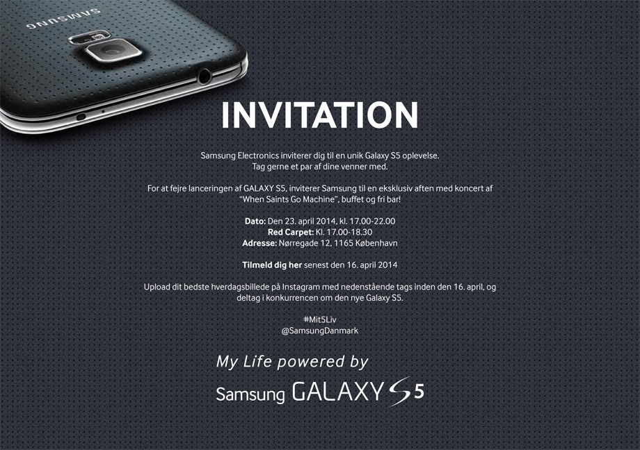 INVITATION. Samsung Electronics inviterer dig til en unik Galaxy S5 oplevelse. Tag gerne et par af dina venner med. Dato: Den 23. april 2014, kl. 17.00-22.00. Red Carpet: Kl. 17.00-18.30. Adresse: Nørregade 12, 1165 København. Tilmeld dig her senast 16. april 2014