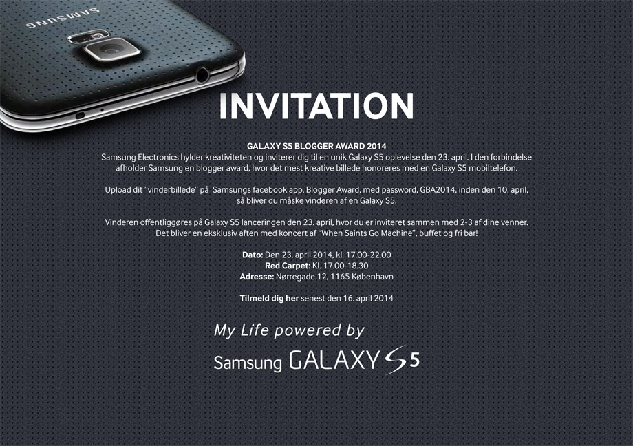 INVITATION - GALAXY S5 BLOGGER AWARD 2014. Samsung Electronics hylder kreativiteten og inviterer dig til en unik Galaxy S5 oplevelse den 23. april. I den forbindelse afholder Samsung en blogger award, hvor det mest kreative billede honoreres med en Galaxy S5 mobiltelefon. Upload dit vinderbillede på Samsungs facebook app, Blogger Award med password, GBA2014, inden den 10. april, så bliver du måske vinderen af en Galaxy S5. Dato: Den 23. april 2014, kl. 17.00-22.00. Red Carpet: Kl. 17.00-18.30. Adresse: Nørregade 12, 1165 København. Tilmeld dig her senast 16. april 2014