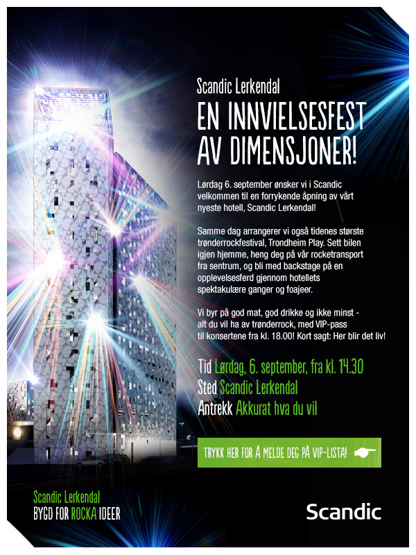 Scandic Lerkendal - EN INNVIELSEFEST AV DIMENSJONER! Lørdag 6.september ønsker vi i Scandic velkommen til en forrykende åpning av vårt nyeste hotell, Scandic Lerkendal! Vi byr på god mat, god drikke og ikke minst - alt du vil ha av trønderrock, med VIP-pass til konsertene fra kl. 18.00! Kort sagt: Her blir der liv! TRYCKK HER FOR Å MELDE DEG PÅ VIP-LISTA